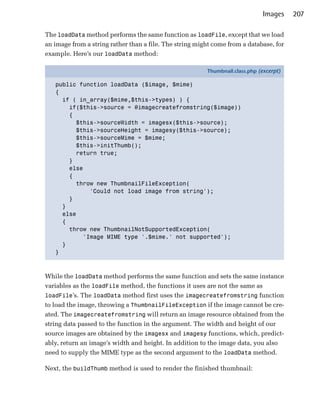 Images    207

The loadData method performs the same function as loadFile, except that we load
an image from a string rather than a file. The string might come from a database, for
example. Here’s our loadData method:

                                                         Thumbnail.class.php (excerpt)

   public function loadData ($image, $mime)
   {
     if ( in_array($mime,$this->types) ) {
       if($this->source = @imagecreatefromstring($image))
       {
         $this->sourceWidth = imagesx($this->source);
         $this->sourceHeight = imagesy($this->source);
         $this->sourceMime = $mime;
         $this->initThumb();
         return true;
       }
       else
       {
         throw new ThumbnailFileException(
             'Could not load image from string');
       }
     }
     else
     {
       throw new ThumbnailNotSupportedException(
           'Image MIME type '.$mime.' not supported');
     }
   }



While the loadData method performs the same function and sets the same instance
variables as the loadFile method, the functions it uses are not the same as
loadFile’s. The loadData method first uses the imagecreatefromstring function
to load the image, throwing a ThumbnailFileException if the image cannot be cre­
ated. The imagecreatefromstring will return an image resource obtained from the
string data passed to the function in the argument. The width and height of our
source images are obtained by the imagesx and imagesy functions, which, predict­
ably, return an image’s width and height. In addition to the image data, you also
need to supply the MIME type as the second argument to the loadData method.

Next, the buildThumb method is used to render the finished thumbnail:
 
