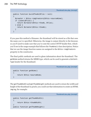 208   The PHP Anthology

                                                               Thumbnail.class.php (excerpt)

         public function buildThumb($file = null)
         {
           $creator = $this->imgCreators[$this->sourceMime];
           if (isset($file)) {
             return $creator($this->thumb, $file);
           } else {
             return $creator($this->thumb);
           }
         }



      If you pass this method a filename, the thumbnail will be stored as a file that uses
      the name you’ve specified. Otherwise, the image is output directly to the browser,
      so you’ll need to make sure that you’ve sent the correct HTTP header first, which
      you’ll see in the usage example that follows the Thumbnail class description. Notice
      that we use the image function names we assigned to the $this->imgCreators
      property in the constructor.

      The final public methods are used to glean information about the thumbnail. The
      getMime method returns the MIME type, which can be used to generate a Content-
      Type header for the thumbnail:

                                                               Thumbnail.class.php (excerpt)

         public function getMime()
         {
             return $this->sourceMime;
         }



      The getThumbWidth and getThumbHeight methods are used to return the width and
      height of the thumbnail in pixels; you could use that information to create an HTML
      img tag, for example:

                                                               Thumbnail.class.php (excerpt)

         public function getThumbWidth()
         {
             return $this->thumbWidth;
         }
         public function getThumbHeight()
 