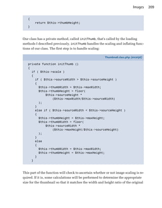 Images    209


   {

        return $this->thumbHeight;

   }




Our class has a private method, called initThumb, that’s called by the loading
methods I described previously. initThumb handles the scaling and inflating func­
tions of our class. The first step is to handle scaling:

                                                           Thumbnail.class.php (excerpt)

   private function initThumb ()
   {
     if ( $this->scale )
     {
       if ( $this->sourceWidth > $this->sourceHeight )
       {
         $this->thumbWidth = $this->maxWidth;
         $this->thumbHeight = floor(
             $this->sourceHeight *
                 ($this->maxWidth/$this->sourceWidth)
         );
       }
       else if ( $this->sourceWidth < $this->sourceHeight )
       {
         $this->thumbHeight = $this->maxHeight;
         $this->thumbWidth = floor(
             $this->sourceWidth *
                 ($this->maxHeight/$this->sourceHeight)
         );
       }
       else
       {
         $this->thumbWidth = $this->maxWidth;
         $this->thumbHeight = $this->maxHeight;
       }
     }



This part of the function will check to ascertain whether or not image scaling is re­
quired. If it is, some calculations will be performed to determine the appropriate
size for the thumbnail so that it matches the width and height ratio of the original
 