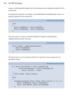 210   The PHP Anthology

      image, constraining the longest axis to the maximum size originally supplied to the
      constructor.

      If scaling isn’t required, we simply use the $maxWidth and $maxHeight values ori­
      ginally supplied to the constructor:

                                                              Thumbnail.class.php (excerpt)

            else
            {
              $this->thumbWidth = $this->maxWidth;
              $this->thumbHeight = $this->maxHeight;
            }



      The next step is to create our blank thumbnail image by employing the
      imagecreatetruecolor function:

                                                              Thumbnail.class.php (excerpt)

            $this->thumb = imagecreatetruecolor(
                $this->thumbWidth,
                $this->thumbHeight
            );



      The final step in our initThumb method is to copy the source image into our
      thumbnail image:

                                                              Thumbnail.class.php (excerpt)

          if ( $this->sourceWidth <= $this->maxWidth &&
                   $this->sourceHeight <= $this->maxHeight &&
                       $this->inflate == false )
           {
             $this->thumb = $this->source;
           }
           else
           {
             imagecopyresampled( $this->thumb, $this->source, 0, 0, 0, 0,
                 $this->thumbWidth, $this->thumbHeight,
                 $this->sourceWidth, $this->sourceHeight
             );
 