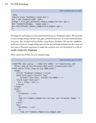 212   The PHP Anthology

                                                                beforeAndAfter.php (excerpt)

       <?php
       require_once('Thumbnail.class.php');
       $tn = new Thumbnail(200, 200);
       $image = file_get_contents('sample_images/terrier.jpg');
       $tn->loadData($image, 'image/jpeg');
       $tn->buildThumb('sample_images/nice_doggie.jpg');
       ?>



      We begin by including our class and instantiating our Thumbnail object. We simulate
      a source image string with the file_get_contents function. In a real-world situation,
      of course, this string would probably come from a database. We use the loadData
      method to load our image string and call the buildThumb method, but this time we
      also pass a filename argument to make the method save our thumbnail to a file at
      sample_images/nice_doggie.jpg.

      Next comes the HTML for our example page:

                                                                beforeAndAfter.php (excerpt)

       <!DOCTYPE html public "-//W3C//DTD XHTML 1.0 Transitional//EN"
         "http://www.w3.org/TR/xhtml1/DTD/xhtml1-transitional.dtd">
       <html xmlns="http://www.w3.org/1999/xhtml">
         <head>
           <title> Thumbnail Example </title>
           <meta http-equiv="Content-Type"
               content="text/html; charset=iso-8859-1" />
           <style type="text/css">
             div { float: left; }
           </style>
         </head>
         <body>
           <div>
             <h1>Before...</h1>
             <p>
             <img src="sample_images/terrier.jpg" alt="Original Image" />
             </p>
           </div>
           <div>
             <h1>After...</h1>
             <p>
               <img src="sample_images/nice_doggie.jpg"
 