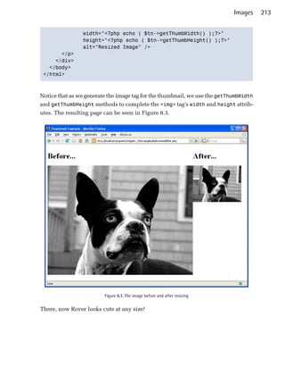Images     213


                width="<?php echo ( $tn->getThumbWidth() );?>"

                height="<?php echo ( $tn->getThumbHeight() );?>"

                alt="Resized Image" />

       </p>

     </div>

   </body>

 </html>




Notice that as we generate the image tag for the thumbnail, we use the getThumbWidth
and getThumbHeight methods to complete the <img> tag’s width and height attrib­
utes. The resulting page can be seen in Figure 8.3.




                         Figure 8.3. The image before and after resizing


There, now Rover looks cute at any size!
 