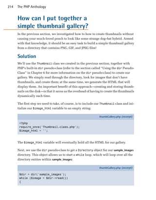 214   The PHP Anthology


      How can I put together a
      simple thumbnail gallery?
      In the previous section, we investigated how to how to create thumbnails without
      causing your much-loved pooch to look like some strange dog–bat hybrid. Armed
      with that knowledge, it should be an easy task to build a simple thumbnail gallery
      from a directory that contains PNG, GIF, and JPEG files!

      Solution
      We’ll use the Thumbnail class we created in the previous section, together with
      PHP’s built-in dir pseudo-class (refer to the section called “Using the dir Pseudo-
      Class” in Chapter 6 for more information on the dir pseudo-class) to create our
      gallery. We simply read through the directory, look for images that don’t have
      thumbnails, and create them; at the same time, we generate the HTML that will
      display them. An important benefit of this approach—creating and storing thumb­
      nails on the disk—is that it saves us the overhead of having to create the thumbnails
      dynamically each time.

      The first step we need to take, of course, is to include our Thumbnail class and ini­
      tialize our $image_html variable to an empty string:

                                                                 thumbGallery.php (excerpt)

       <?php
       require_once('Thumbnail.class.php');
       $image_html = '';



      The $image_html variable will eventually hold all the HTML for our gallery.

      Next, we use the dir pseudo-class to get a Directory object for our sample_images
      directory. This object allows us to start a while loop, which will loop over all the
      directory entries within sample_images:

                                                                 thumbGallery.php (excerpt)

       $dir = dir('sample_images');
       while ($image = $dir->read())
       {
 