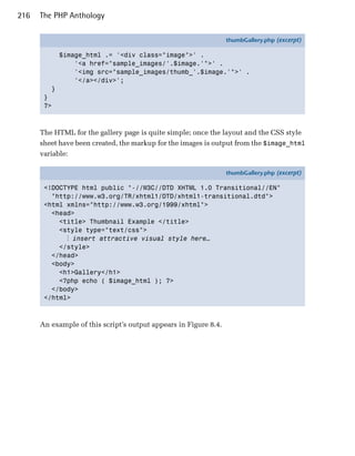 216   The PHP Anthology

                                                                  thumbGallery.php (excerpt)

             $image_html .= '<div class="image">' .
                 '<a href="sample_images/'.$image.'">' .
                 '<img src="sample_images/thumb_'.$image.'">' .
                 '</a></div>';
         }
       }
       ?>



      The HTML for the gallery page is quite simple; once the layout and the CSS style
      sheet have been created, the markup for the images is output from the $image_html
      variable:

                                                                  thumbGallery.php (excerpt)

       <!DOCTYPE html public "-//W3C//DTD XHTML 1.0 Transitional//EN"
         "http://www.w3.org/TR/xhtml1/DTD/xhtml1-transitional.dtd">
       <html xmlns="http://www.w3.org/1999/xhtml">
         <head>
           <title> Thumbnail Example </title>
           <style type="text/css">
             ⋮ insert attractive visual style here…
           </style>
         </head>
         <body>
           <h1>Gallery</h1>
           <?php echo ( $image_html ); ?>
         </body>
       </html>



      An example of this script’s output appears in Figure 8.4.
 
