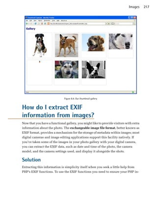 Images     217




                              Figure 8.4. Our thumbnail gallery


How do I extract EXIF
information from images?
Now that you have a functional gallery, you might like to provide visitors with extra
information about the photo. The exchangeable image file format, better known as
EXIF format, provides a mechanism for the storage of metadata within images; most
digital cameras and image editing applications support this facility natively. If
you’ve taken some of the images in your photo gallery with your digital camera,
you can extract the EXIF data, such as date and time of the photo, the camera
model, and the camera settings used, and display it alongside the shots.

Solution
Extracting this information is simplicity itself when you seek a little help from
PHP’s EXIF functions. To use the EXIF functions you need to ensure your PHP in­
 