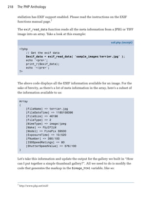 218   The PHP Anthology

      stallation has EXIF support enabled. Please read the instructions on the EXIF
      functions manual page.7

      The exif_read_data function reads all the meta information from a JPEG or TIFF
      image into an array. Take a look at this example:

                                                                            exif.php (excerpt)

          <?php
              // Get the exif data
              $exif_data = exif_read_data( 'sample_images/terrier.jpg' );
              echo '<pre>';
              print_r($exif_data);
              echo '</pre>';
          ?>



      The above code displays all the EXIF information available for an image. For the
      sake of brevity, as there’s a lot of meta information in the array, here’s a subset of
      the information available to us:

          Array

          (

              [FileName] => terrier.jpg

              [FileDateTime] => 1185158396

              [FileSize] => 46196

              [FileType] => 2

              [MimeType] => image/jpeg

              [Make] => FUJIFILM

              [Model] => FinePix S9500 

              [ExposureTime] => 10/520

              [FNumber] => 390/100

              [ISOSpeedRatings] => 80

              [ShutterSpeedValue] => 576/100

          )



      Let’s take this information and update the output for the gallery we built in “How
      can I put together a simple thumbnail gallery?”. All we need to do is modify the
      code that generates the markup in the $image_html variable, like so:




      7
          http://www.php.net/exif/
 