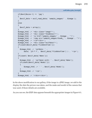 Images     219

                                                              exifGallery.php (excerpt)

      if($ext[$size-1] == 'jpg')
      {
        $exif_data = exif_read_data( 'sample_images/' . $image );
      }
      else
      {
        $exif_data = array();
      }
      $image_html .= '<div class="image">';
      $image_html .= '<div class="thumbnail">';
      $image_html .= '<a href="sample_images/' . $image . '">';
      $image_html .= '<img src="sample_images/thumb_' . $image . '">';
      $image_html .= '</a></div>';
      $image_html .= '<div class="exifdata">';
      if(isset($exif_data['FileDateTime']))
      {
        $image_html .= '<p>Date: ' .
            date( 'jS F Y', $exif_data['FileDateTime'] ) . '</p>';
      }
      if(isset( $exif_data['Make']))
      {
        $image_html .= '<p>Taken with: ' . $exif_data['Make'];
        if(isset($exif_data['Model']))
        {
            $image_html .= ' ' . $exif_data['Model'];
        }
        $image_html .= '</p>';
      }
      $image_html .= '</div></div>';



In the above modification to our gallery, if the image is a JPEG image, we add to the
display the date the picture was taken, and the make and model of the camera that
was used, if those details are available.

As you can see, the EXIF data appears beneath the appropriate images in Figure 8.5.
 