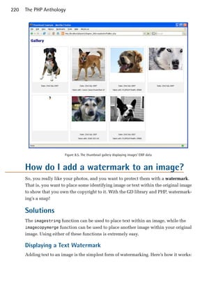 220   The PHP Anthology




                         Figure 8.5. The thumbnail gallery displaying images’ EXIF data


      How do I add a watermark to an image?
      So, you really like your photos, and you want to protect them with a watermark.
      That is, you want to place some identifying image or text within the original image
      to show that you own the copyright to it. With the GD library and PHP, watermark­
      ing’s a snap!

      Solutions
      The imagestring function can be used to place text within an image, while the
      imagecopymerge function can be used to place another image within your original
      image. Using either of these functions is extremely easy.

      Displaying a Text Watermark
      Adding text to an image is the simplest form of watermarking. Here’s how it works:
 