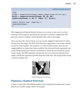 Images    221

                                                                     textWatermark.php (excerpt)

 <?php
 $image = imagecreatefromjpeg('sample_images/thumb_terrier.jpg');
 $color = imagecolorallocate($image, 68, 68, 68);
 imagestring($image, 5, 90, 0, "Abbey '07", $color);

 header('Content-Type: image/jpg');
 imagejpeg($image);
 ?>



The imagecolorallocate function allows you to create a new color to use for
drawing on the image by specifying the red, green, and blue components. The
function returns a number, which identifies that color in the image.

Once you have the color in hand, you can use the imagestring function to place
the text over the image. The first of the function’s arguments is the image, and the
second is a font number—the numbers 1–5 refer to built-in fonts. You can use
imageloadfont to make other fonts available. The third and fourth arguments rep­
resent the horizontal and vertical coordinates at which the text should be drawn
on the image. The fifth argument contains the text you wish to be placed in the
image, and the last argument specifies the color of the text. The output of this script
is shown in Figure 8.6.




                             Figure 8.6. Applying a text watermark


Displaying a Graphical Watermark
A logo or some other identifiable graphic with a transparent background is easily
placed over another image. Here’s an example:
 