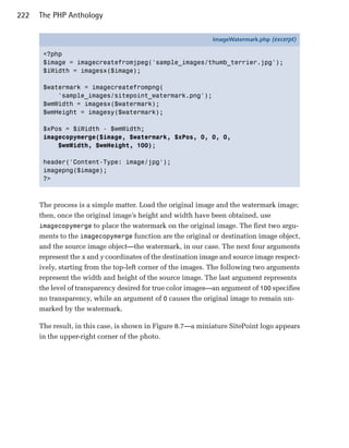 222   The PHP Anthology

                                                             imageWatermark.php (excerpt)

       <?php
       $image = imagecreatefromjpeg('sample_images/thumb_terrier.jpg');
       $iWidth = imagesx($image);

       $watermark = imagecreatefrompng(
           'sample_images/sitepoint_watermark.png');
       $wmWidth = imagesx($watermark);
       $wmHeight = imagesy($watermark);

       $xPos = $iWidth - $wmWidth;
       imagecopymerge($image, $watermark, $xPos, 0, 0, 0,
           $wmWidth, $wmHeight, 100);

       header('Content-Type: image/jpg');
       imagepng($image);
       ?>



      The process is a simple matter. Load the original image and the watermark image;
      then, once the original image’s height and width have been obtained, use
      imagecopymerge to place the watermark on the original image. The first two argu­
      ments to the imagecopymerge function are the original or destination image object,
      and the source image object—the watermark, in our case. The next four arguments
      represent the x and y coordinates of the destination image and source image respect­
      ively, starting from the top-left corner of the images. The following two arguments
      represent the width and height of the source image. The last argument represents
      the level of transparency desired for true color images—an argument of 100 specifies
      no transparency, while an argument of 0 causes the original image to remain un­
      marked by the watermark.

      The result, in this case, is shown in Figure 8.7—a miniature SitePoint logo appears
      in the upper-right corner of the photo.
 