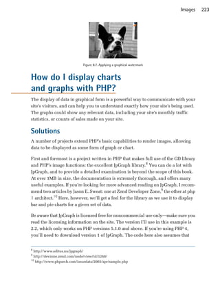 Images     223




                             Figure 8.7. Applying a graphical watermark


How do I display charts
and graphs with PHP?
The display of data in graphical form is a powerful way to communicate with your
site’s visitors, and can help you to understand exactly how your site’s being used.
The graphs could show any relevant data, including your site’s monthly traffic
statistics, or counts of sales made on your site.

Solutions
A number of projects extend PHP’s basic capabilities to render images, allowing
data to be displayed as some form of graph or chart.

First and foremost is a project written in PHP that makes full use of the GD library
and PHP’s image functions: the excellent JpGraph library.8 You can do a lot with
JpGraph, and to provide a detailed examination is beyond the scope of this book.
At over 1MB in size, the documentation is extremely thorough, and offers many
useful examples. If you’re looking for more advanced reading on JpGraph, I recom­
mend two articles by Jason E. Sweat: one at Zend Developer Zone,9 the other at php
| architect.10 Here, however, we’ll get a feel for the library as we use it to display
bar and pie charts for a given set of data.

Be aware that JpGraph is licensed free for noncommercial use only—make sure you
read the licensing information on the site. The version I’ll use in this example is
2.2, which only works on PHP versions 5.1.0 and above. If you’re using PHP 4,
you’ll need to download version 1 of JpGraph. The code here also assumes that


8
  http://www.aditus.nu/jpgraph/
9
  http://devzone.zend.com/node/view/id/1260/
10
   http://www.phparch.com/issuedata/2003/apr/sample.php
 