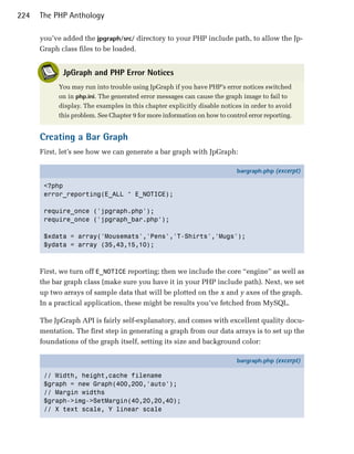 224   The PHP Anthology

      you’ve added the jpgraph/src/ directory to your PHP include path, to allow the Jp-
      Graph class files to be loaded.


             JpGraph and PHP Error Notices
            You may run into trouble using JpGraph if you have PHP’s error notices switched
            on in php.ini. The generated error messages can cause the graph image to fail to
            display. The examples in this chapter explicitly disable notices in order to avoid
            this problem. See Chapter 9 for more information on how to control error reporting.


      Creating a Bar Graph
      First, let’s see how we can generate a bar graph with JpGraph:

                                                                           bargraph.php (excerpt)

       <?php
       error_reporting(E_ALL ^ E_NOTICE);

       require_once ('jpgraph.php');
       require_once ('jpgraph_bar.php');

       $xdata = array('Mousemats','Pens','T-Shirts','Mugs');
       $ydata = array (35,43,15,10);



      First, we turn off E_NOTICE reporting; then we include the core “engine” as well as
      the bar graph class (make sure you have it in your PHP include path). Next, we set
      up two arrays of sample data that will be plotted on the x and y axes of the graph.
      In a practical application, these might be results you’ve fetched from MySQL.

      The JpGraph API is fairly self-explanatory, and comes with excellent quality docu­
      mentation. The first step in generating a graph from our data arrays is to set up the
      foundations of the graph itself, setting its size and background color:

                                                                           bargraph.php (excerpt)

       // Width, height,cache filename
       $graph = new Graph(400,200,'auto');
       // Margin widths
       $graph->img->SetMargin(40,20,20,40);
       // X text scale, Y linear scale
 