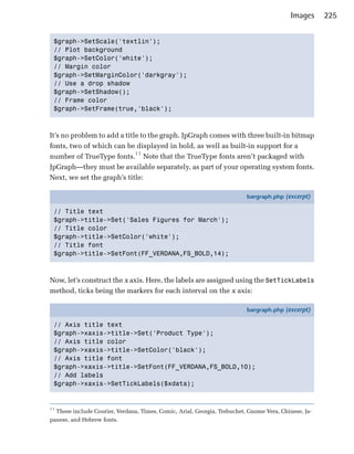 Images     225


 $graph->SetScale('textlin'); 

 // Plot background

 $graph->SetColor('white'); 

 // Margin color

 $graph->SetMarginColor('darkgray'); 

 // Use a drop shadow

 $graph->SetShadow(); 

 // Frame color

 $graph->SetFrame(true,'black'); 




It’s no problem to add a title to the graph. JpGraph comes with three built-in bitmap
fonts, two of which can be displayed in bold, as well as built-in support for a
number of TrueType fonts.11 Note that the TrueType fonts aren’t packaged with
JpGraph—they must be available separately, as part of your operating system fonts.
Next, we set the graph’s title:

                                                                          bargraph.php (excerpt)

 // Title text
 $graph->title->Set('Sales Figures for March');
 // Title color
 $graph->title->SetColor('white');
 // Title font
 $graph->title->SetFont(FF_VERDANA,FS_BOLD,14);



Now, let’s construct the x axis. Here, the labels are assigned using the SetTickLabels
method, ticks being the markers for each interval on the x axis:

                                                                          bargraph.php (excerpt)

 // Axis title text
 $graph->xaxis->title->Set('Product Type');
 // Axis title color
 $graph->xaxis->title->SetColor('black');
 // Axis title font
 $graph->xaxis->title->SetFont(FF_VERDANA,FS_BOLD,10);
 // Add labels
 $graph->xaxis->SetTickLabels($xdata);


11
  These include Courier, Verdana, Times, Comic, Arial, Georgia, Trebuchet, Gnome Vera, Chinese, Ja­
panese, and Hebrew fonts.
 