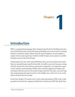 1
                                                   Chapter




Introduction
PHP is a programming language that’s designed specifically for building web sites,
and is both blessed and cursed with being remarkably easy to learn and use. Getting
started is extremely simple. Before long, the typical beginner can put together a
simple web site and experiment with the wealth of open source projects available
through resources like SourceForge.1

Unfortunately, the ease with which PHP-based sites can be developed also means
that you can quickly get yourself into trouble. As traffic to your site increases—along
with the demand for more features and greater complexity—it’s important to gain
a more intimate understanding of PHP, and to research application designs and
techniques that have proved successful on large web sites. Of course, you can’t leap
into programming and expect to know it all straight away. And even if you could,
where would be the fun in that?

In this first chapter, I’ll assume you’ve had a basic grounding in PHP, such as that
provided in the first few chapters of SitePoint’s introductory PHP title Build Your




1
    http://sourceforge.net/
 