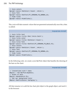 226   The PHP Anthology


       // Axis colors

       $graph->xaxis->SetColor('black','white'); 

       // Axis font

       $graph->xaxis->SetFont(FF_VERDANA,FS_NORMAL,8); 

       // Hide ticks

       $graph->xaxis->HideTicks(); 




      The y axis will take numeric values that are generated automatically once the y data
      is added:

                                                                     bargraph.php (excerpt)

       // Axis title text
       $graph->yaxis->title->Set('Units Sold');
       // Axis title color
       $graph->yaxis->title->SetColor('black');
       // Axis title font
       $graph->yaxis->title->SetFont(FF_VERDANA,FS_BOLD,10);
       // Axis colors
       $graph->yaxis->SetColor('black','white');
       // Axis font
       $graph->yaxis->SetFont(FF_VERDANA,FS_NORMAL,8);
       // Hide ticks
       $graph->yaxis->HideTicks();



      In the following code, we create a new BarPlot object that handles the drawing of
      the bars on the chart:

                                                                     bargraph.php (excerpt)

       // Instantiate with Y data
       $bplot = new BarPlot($ydata);
       // Width of bars
       $bplot->SetWidth(0.75);
       // Set bar background color
       $bplot->SetFillColor('darkgray');



      All that remains is to add the bar chart plot object to the graph object, and send it
      to the browser:
 