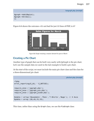 Images     227

                                                                              bargraph.php (excerpt)

 $graph->Add($bplot);
 $graph->Stroke();
 ?>



Figure 8.8 shows the outcome—it’s not bad for just 33 lines of PHP, is it?




                   Figure 8.8. Graph revealing a massive demand for pens in March


Creating a Pie Chart
Another type of graph that can be built very easily with JpGraph is the pie chart.
Let’s use the sample data we used in the last example to build a pie chart.

At the start of the script, we must include the main pie chart class and the class for
a three-dimensional pie chart:

                                                                               piechart.php (excerpt)

 <?php
 error_reporting(E_ALL ^ E_NOTICE);

 require_once ('jpgraph.php');
 require_once ('jpgraph_pie.php');
 require_once ('jpgraph_pie3d.php');

 $xdata = array('Mousemats','Pens','T-Shirts','Mugs'); // X Axis
 $ydata = array (35,43,15,10);



This time, rather than using the Graph class, we use the PieGraph class:
 