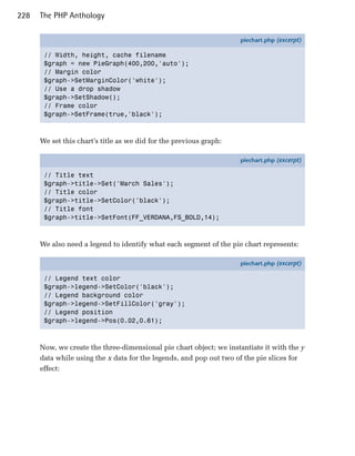 228   The PHP Anthology

                                                                    piechart.php (excerpt)

       // Width, height, cache filename
       $graph = new PieGraph(400,200,'auto');
       // Margin color
       $graph->SetMarginColor('white');
       // Use a drop shadow
       $graph->SetShadow();
       // Frame color
       $graph->SetFrame(true,'black');



      We set this chart’s title as we did for the previous graph:

                                                                    piechart.php (excerpt)

       // Title text
       $graph->title->Set('March Sales');
       // Title color
       $graph->title->SetColor('black');
       // Title font
       $graph->title->SetFont(FF_VERDANA,FS_BOLD,14);



      We also need a legend to identify what each segment of the pie chart represents:

                                                                    piechart.php (excerpt)

       // Legend text color
       $graph->legend->SetColor('black');
       // Legend background color
       $graph->legend->SetFillColor('gray');
       // Legend position
       $graph->legend->Pos(0.02,0.61);



      Now, we create the three-dimensional pie chart object; we instantiate it with the y
      data while using the x data for the legends, and pop out two of the pie slices for
      effect:
 