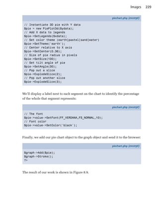 Images     229

                                                               piechart.php (excerpt)

 // Instantiate 3D pie with Y data
 $pie = new PiePlot3d($ydata);
 // Add X data to legends
 $pie->SetLegends($xdata);
 // Set color theme (earth|pastel|sand|water)
 $pie->SetTheme('earth');
 // Center relative to X axis
 $pie->SetCenter(0.36);
 // Size of pie radius in pixels
 $pie->SetSize(100);
 // Set tilt angle of pie
 $pie->SetAngle(30);
 // Pop out a slice
 $pie->ExplodeSlice(2);
 // Pop out another slice
 $pie->ExplodeSlice(3);



We’ll display a label next to each segment on the chart to identify the percentage
of the whole that segment represents:

                                                               piechart.php (excerpt)

 // The font
 $pie->value->SetFont(FF_VERDANA,FS_NORMAL,10);
 // Font color
 $pie->value->SetColor('black');



Finally, we add our pie chart object to the graph object and send it to the browser:

                                                               piechart.php (excerpt)

 $graph->Add($pie);
 $graph->Stroke();
 ?>



The result of our work is shown in Figure 8.9.
 