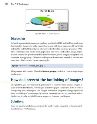 230   The PHP Anthology




                                  Figure 8.9. The not-so-humble pie chart


      Discussion
      JpGraph represents the premiere graphing solution for PHP, and it offers much more
      functionality than we’ve had a chance to explore with these examples. Of particular
      note is the fact that this solution allows you to store the rendered graphs as PNG
      files, so that you can render each graph once and reuse the finished image. If you
      wanted to save the graph created by the code above, you’d simply change the call
      to Stroke by supplying a filename, making sure that the web server has permissions
      to write to this location. Here’s an example:

       $graph->Stroke('humble_pie.png');



      This process will create a file called humble_pie.png, and won’t return anything to
      the browser.


      How do I prevent the hotlinking of images?
      One problem you may encounter, particularly if your site hosts unique images, is
      other sites that hotlink to your images from their pages, in order to make it seem as
      though they own or host your cool images. Aside from the potential copyright issues
      here, hotlinking of your images by outside sites may also eat up your bandwidth.
      Hotlinking is to be avoided like the plague, as I’m sure you’ll agree!

      Solutions
      Here we have two solutions; one uses the mod_rewrite extension to Apache and
      the other uses PHP sessions.
 