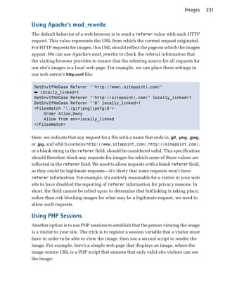 Images     231

Using Apache’s mod_rewrite
The default behavior of a web browser is to send a referer value with each HTTP
request. This value represents the URL from which the current request originated.
For HTTP requests for images, this URL should reflect the page on which the images
appear. We can use Apache’s mod_rewrite to check the referral information that
the visiting browser provides to ensure that the referring source for all requests for
our site’s images is a local web page. For example, we can place these settings in
our web server’s http.conf file:

 SetEnvIfNoCase Referer "^http://www.sitepoint.com/"

 ➥ locally_linked=1

 SetEnvIfNoCase Referer "^http://sitepoint.com/" locally_linked=1

 SetEnvIfNoCase Referer "^$" locally_linked=1

 <FilesMatch ".(gif|png|jpe?g)$">

     Order Allow,Deny

     Allow from env=locally_linked

 </FilesMatch>



Here, we indicate that any request for a file with a name that ends in .gif, .png, .jpeg,
or .jpg, and which contains http://www.sitepoint.com/, http://sitepoint.com/,
or a blank string in the referer field, should be considered valid. This specification
should therefore block any requests for images for which none of those values are
reflected in the referer field. We need to allow requests with a blank referer field,
as they could be legitimate requests—it’s likely that some requests won’t have
referer information. For example, it’s entirely reasonable for a visitor to your web
site to have disabled the reporting of referer information for privacy reasons. In
short, the field cannot be relied upon to determine that hotlinking is taking place;
rather than risk blocking images for what may be a legitimate request, we need to
allow such requests.

Using PHP Sessions
Another option is to use PHP sessions to establish that the person viewing the image
is a visitor to your site. The trick is to register a session variable that a visitor must
have in order to be able to view the image, then use a second script to render the
image. For example, here’s a simple web page that displays an image, where the
image source URL is a PHP script that ensures that only valid site visitors can see
the image:
 