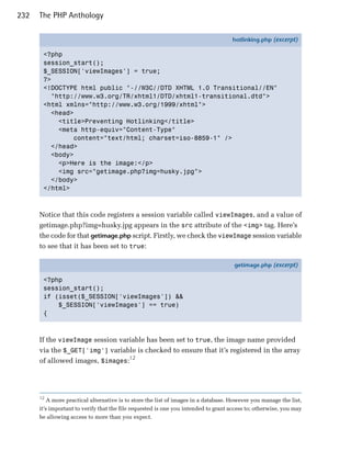 232   The PHP Anthology

                                                                                    hotlinking.php (excerpt)

       <?php
       session_start();
       $_SESSION['viewImages'] = true;
       ?>
       <!DOCTYPE html public "-//W3C//DTD XHTML 1.0 Transitional//EN"
         "http://www.w3.org/TR/xhtml1/DTD/xhtml1-transitional.dtd">
       <html xmlns="http://www.w3.org/1999/xhtml">
         <head>
           <title>Preventing Hotlinking</title>
           <meta http-equiv="Content-Type"
               content="text/html; charset=iso-8859-1" />
         </head>
         <body>
           <p>Here is the image:</p>
           <img src="getimage.php?img=husky.jpg">
         </body>
       </html>



      Notice that this code registers a session variable called viewImages, and a value of
      getimage.php?img=husky.jpg appears in the src attribute of the <img> tag. Here’s
      the code for that getimage.php script. Firstly, we check the viewImage session variable
      to see that it has been set to true:

                                                                                     getimage.php (excerpt)

       <?php
       session_start();
       if (isset($_SESSION['viewImages']) &&
           $_SESSION['viewImages'] == true)
       {



      If the viewImage session variable has been set to true, the image name provided
      via the $_GET['img'] variable is checked to ensure that it’s registered in the array
      of allowed images, $images:12




      12
          A more practical alternative is to store the list of images in a database. However you manage the list,
      it’s important to verify that the file requested is one you intended to grant access to; otherwise, you may
      be allowing access to more than you expect.
 