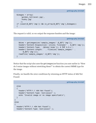 Images    233

                                                            getimage.php (excerpt)

   $images = array(
       'golden_retriever.jpg',
       'husky.jpg'
       );
   if (isset($_GET['img']) && in_array($_GET['img'],$images))
   {



The request is valid, so we output the response headers and the image:

                                                            getimage.php (excerpt)

       $dims = getimagesize('sample_images/'.$_GET['img']);
       header('Content-Disposition: inline; filename=' . $_GET['img']);
       header('Content-Type: '.$dims['mime']); # PHP 4.3.x +
       header('Content-Length: ' . filesize('sample_images/' .
           $_GET['img']));
       readfile('sample_images/'.$_GET['img']);
   }



Notice that the script also uses the getimagesize function you saw earlier in “How
do I resize images without stretching them?” to obtain the correct MIME type for
the image.

Finally, we handle the error conditions by returning an HTTP status of 404 Not
Found:

                                                            getimage.php (excerpt)

   else
   {
     header("HTTP/1.1 404 Not Found");
     header("Content-Type: text/plain" );
     echo "Invalid image or no image specifiedn";
   }
 }
 else
 {
   header("HTTP/1.1 404 Not Found");
   header("Content-Type: text/plain" );
 