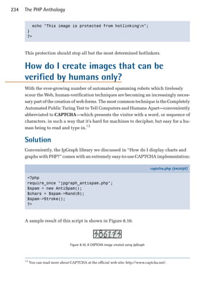 234   The PHP Anthology


         echo "This image is protected from hotlinkingn";

       }

       ?>




      This protection should stop all but the most determined hotlinkers.


      How do I create images that can be
      verified by humans only?
      With the ever-growing number of automated spamming robots which tirelessly
      scour the Web, human-verification techniques are becoming an increasingly neces­
      sary part of the creation of web forms. The most common technique is the Completely
      Automated Public Turing Test to Tell Computers and Humans Apart—conveniently
      abbreviated to CAPTCHA—which presents the visitor with a word, or sequence of
      characters, in such a way that it’s hard for machines to decipher, but easy for a hu­
      man being to read and type in.13

      Solution
      Conveniently, the JpGraph library we discussed in “How do I display charts and
      graphs with PHP?” comes with an extremely easy-to-use CAPTCHA implementation:

                                                                                        captcha.php (excerpt)

       <?php
       require_once "jpgraph_antispam.php";
       $spam = new AntiSpam();
       $chars = $spam->Rand(6);
       $spam->Stroke();
       ?>



      A sample result of this script is shown in Figure 8.10.




                                   Figure 8.10. A CAPTCHA image created using JpGraph



      13
           You can read more about CAPTCHA at the official web site: http://www.captcha.net/.
 