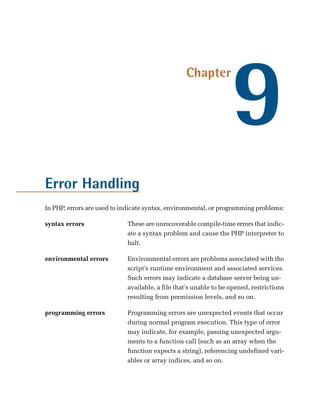 9
                                                 Chapter




Error Handling
In PHP, errors are used to indicate syntax, environmental, or programming problems:

syntax errors	              These are unrecoverable compile-time errors that indic­
                            ate a syntax problem and cause the PHP interpreter to
                            halt.

environmental errors	       Environmental errors are problems associated with the
                            script’s runtime environment and associated services.
                            Such errors may indicate a database server being un­
                            available, a file that’s unable to be opened, restrictions
                            resulting from permission levels, and so on.

programming errors	         Programming errors are unexpected events that occur
                            during normal program execution. This type of error
                            may indicate, for example, passing unexpected argu­
                            ments to a function call (such as an array when the
                            function expects a string), referencing undefined vari­
                            ables or array indices, and so on.
 