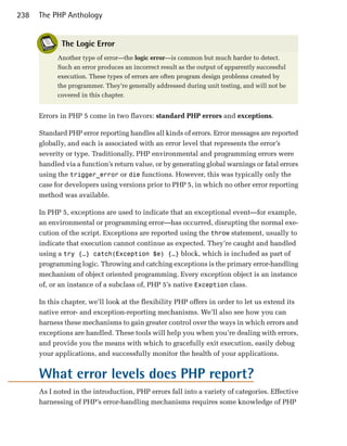 238   The PHP Anthology


             The Logic Error
            Another type of error—the logic error—is common but much harder to detect.
            Such an error produces an incorrect result as the output of apparently successful
            execution. These types of errors are often program design problems created by
            the programmer. They’re generally addressed during unit testing, and will not be
            covered in this chapter.


      Errors in PHP 5 come in two flavors: standard PHP errors and exceptions.

      Standard PHP error reporting handles all kinds of errors. Error messages are reported
      globally, and each is associated with an error level that represents the error’s
      severity or type. Traditionally, PHP environmental and programming errors were
      handled via a function’s return value, or by generating global warnings or fatal errors
      using the trigger_error or die functions. However, this was typically only the
      case for developers using versions prior to PHP 5, in which no other error reporting
      method was available.

      In PHP 5, exceptions are used to indicate that an exceptional event—for example,
      an environmental or programming error—has occurred, disrupting the normal exe­
      cution of the script. Exceptions are reported using the throw statement, usually to
      indicate that execution cannot continue as expected. They’re caught and handled
      using a try {…} catch(Exception $e) {…} block, which is included as part of
      programming logic. Throwing and catching exceptions is the primary error-handling
      mechanism of object oriented programming. Every exception object is an instance
      of, or an instance of a subclass of, PHP 5’s native Exception class.

      In this chapter, we’ll look at the flexibility PHP offers in order to let us extend its
      native error- and exception-reporting mechanisms. We’ll also see how you can
      harness these mechanisms to gain greater control over the ways in which errors and
      exceptions are handled. These tools will help you when you’re dealing with errors,
      and provide you the means with which to gracefully exit execution, easily debug
      your applications, and successfully monitor the health of your applications.


      What error levels does PHP report?
      As I noted in the introduction, PHP errors fall into a variety of categories. Effective
      harnessing of PHP’s error-handling mechanisms requires some knowledge of PHP
 