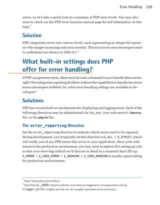 Error Handling   239

errors, so let’s take a quick look at a summary of PHP error levels. You may also
want to check out the PHP error function manual page for full information on this
topic.1

Solution
PHP categorizes errors into various levels, each representing an integer bit operat­
or—the integer increasing with error severity. The error levels most developers need
to understand are shown in Table 9.1.2


What built-in settings does PHP
offer for error handling?
If PHP can generate errors, there must be some automated way to handle these errors,
right? Providing error reporting facilities without the capabilities to handle the errors
leaves developers hobbled. So, what error handling settings are available to de­
velopers?

Solutions
PHP has several built-in mechanisms for displaying and logging errors. Each of the
following directives may be administered via ini_set, your web server’s .htaccess
file, or the php.ini file.

The error_reporting Directive
Set the error_reporting directive to indicate which errors need to be reported.
During development, you’d typically set this directive to E_ALL | E_STRICT, which
will notify you of any PHP errors that occur in your application. Once your code
moves to the production environment, you may want to tighten this setting up a bit
so that your error logs (which we’ll discuss in detail in a moment) don’t fill up;
E_ERROR | E_USER_ERROR | E_WARNING | E_USER_WARNING is usually a good setting
for production environments.




1
    http://www.php.net/errorfunc/

2
    Note that the _USER variants indicate errors that are triggered in user-generated code by

trigger_error or die, and that are of a roughly equivalent level of severity.

 