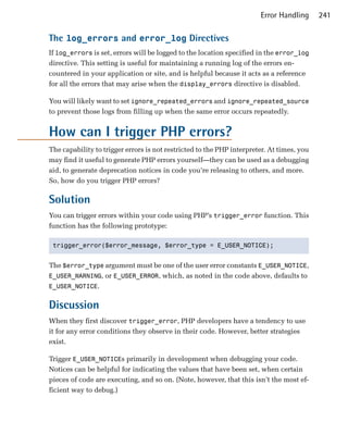 Error Handling      241

The log_errors and error_log Directives
If log_errors is set, errors will be logged to the location specified in the error_log
directive. This setting is useful for maintaining a running log of the errors en­
countered in your application or site, and is helpful because it acts as a reference
for all the errors that may arise when the display_errors directive is disabled.

You will likely want to set ignore_repeated_errors and ignore_repeated_source
to prevent those logs from filling up when the same error occurs repeatedly.


How can I trigger PHP errors?
The capability to trigger errors is not restricted to the PHP interpreter. At times, you
may find it useful to generate PHP errors yourself—they can be used as a debugging
aid, to generate deprecation notices in code you’re releasing to others, and more.
So, how do you trigger PHP errors?

Solution
You can trigger errors within your code using PHP’s trigger_error function. This
function has the following prototype:

 trigger_error($error_message, $error_type = E_USER_NOTICE);



The $error_type argument must be one of the user error constants E_USER_NOTICE,
E_USER_WARNING, or E_USER_ERROR, which, as noted in the code above, defaults to
E_USER_NOTICE.


Discussion
When they first discover trigger_error, PHP developers have a tendency to use
it for any error conditions they observe in their code. However, better strategies
exist.

Trigger E_USER_NOTICEs primarily in development when debugging your code.
Notices can be helpful for indicating the values that have been set, when certain
pieces of code are executing, and so on. (Note, however, that this isn’t the most ef­
ficient way to debug.)
 