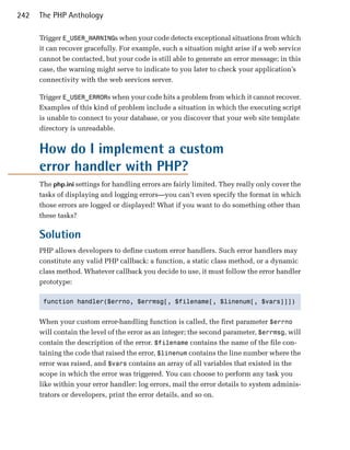 242   The PHP Anthology

      Trigger E_USER_WARNINGs when your code detects exceptional situations from which
      it can recover gracefully. For example, such a situation might arise if a web service
      cannot be contacted, but your code is still able to generate an error message; in this
      case, the warning might serve to indicate to you later to check your application’s
      connectivity with the web services server.

      Trigger E_USER_ERRORs when your code hits a problem from which it cannot recover.
      Examples of this kind of problem include a situation in which the executing script
      is unable to connect to your database, or you discover that your web site template
      directory is unreadable.


      How do I implement a custom
      error handler with PHP?
      The php.ini settings for handling errors are fairly limited. They really only cover the
      tasks of displaying and logging errors—you can’t even specify the format in which
      those errors are logged or displayed! What if you want to do something other than
      these tasks?

      Solution
      PHP allows developers to define custom error handlers. Such error handlers may
      constitute any valid PHP callback: a function, a static class method, or a dynamic
      class method. Whatever callback you decide to use, it must follow the error handler
      prototype:

       function handler($errno, $errmsg[, $filename[, $linenum[, $vars]]]) 



      When your custom error-handling function is called, the first parameter $errno
      will contain the level of the error as an integer; the second parameter, $errmsg, will
      contain the description of the error. $filename contains the name of the file con­
      taining the code that raised the error, $linenum contains the line number where the
      error was raised, and $vars contains an array of all variables that existed in the
      scope in which the error was triggered. You can choose to perform any task you
      like within your error handler: log errors, mail the error details to system adminis­
      trators or developers, print the error details, and so on.
 
