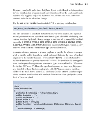 Error Handling      243

However, you should understand that if you do not explicitly exit script execution
in your error handler, program execution will continue from the location at which
the error was triggered originally. Your code will have no idea what tasks were
undertaken in the error handler, though.

Use the set_error_handler function to tell PHP to use your error handler:

 set_error_handler($error_handler[, $error_types])



The first parameter is a callback that references your error handler. The optional
second parameter is used to tell PHP which error types should be handled by your
custom function. By default, if no error type is provided, all errors will be handled
except for E_ERROR, E_PARSE, E_CORE_ERROR, E_CORE_WARNING, E_COMPILE_ERROR,
E_COMPILE_WARNING, and E_STRICT. Since you can specify the types, you can specify
multiple error handlers—one for each type you wish to handle.

An easier solution, however, is to use a single error handler for all error types you
wish to handle, and in it employ a switch statement that uses the value of the first
argument to the handler function—represented by $errno—to select alternative
actions that respond to specific error types. $errno is the error level of the triggered
error, the integer value represented by the error type constants listed in “What error
levels does PHP report?”. Then, the error handler needs to return true if the error
was handled, or false if not; returning false tells PHP to pass on error-handling
control to the default error handler. As an example, here’s a PHP 5 class that imple­
ments a custom error handler which selects alternative actions appropriate to the
level of the error raised:

                                                         ErrorHandler.class.php (excerpt)

 <?php
 class ErrorHandler
 {
   protected $_noticeLog = '/tmp/notice.log';
   public $message = '';
   public $filename = '';
   public $line = 0;
   public $vars = array();
   public function __construct($message, $filename, $linenum, $vars)
   {
     $this->message = $message;
 