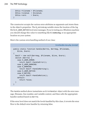 244   The PHP Anthology


           $this->filename = $filename;

           $this->linenum = $linenum;

           $this->vars     = $vars;

         }




      The constructor accepts the various error attributes as arguments and stores them
      in the object’s properties. The $_noticeLog variable stores the location of the log
      file for E_USER_NOTICE level error messages. If you’re testing on a Windows machine
      you should change this value to something like C:notice.log, or an appropriate
      location on your system.

      Here’s the custom error-handling method of our class:

                                                               ErrorHandler.class.php (excerpt)

         public static function handle($errno, $errmsg, $filename,
             $line, $vars)
         {
           $self = new self($errmsg, $filename, $line, $vars);
           switch ($errno) {
             case E_USER_ERROR:
               return $self->handleError();
             case E_USER_WARNING:
             case E_WARNING:
               return $self->handleWarning();
             case E_USER_NOTICE:
             case E_NOTICE:
               return $self->handleNotice();
             default:
               return false;
           }
         }



      The handle method above instantiates an ErrorHandler object with the error mes­
      sage, filename, line number, and variable context, and then calls the appropriate
      handler method based on $errno.

      If the error level does not match the levels handled by this class, it reverts the error
      flow to the default error handler by returning false.
 