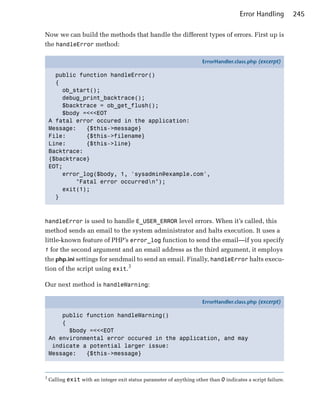 Error Handling         245

Now we can build the methods that handle the different types of errors. First up is
the handleError method:

                                                                       ErrorHandler.class.php (excerpt)

      public function handleError()
      {
        ob_start();
        debug_print_backtrace();
        $backtrace = ob_get_flush();
        $body =<<<EOT
    A fatal error occured in the application:
    Message:   {$this->message}
    File:      {$this->filename}
    Line:      {$this->line}
    Backtrace:
    {$backtrace}
    EOT;
        error_log($body, 1, 'sysadmin@example.com',
            "Fatal error occurredn");
        exit(1);
      }



handleError is used to handle E_USER_ERROR level errors. When it’s called, this
method sends an email to the system administrator and halts execution. It uses a
little-known feature of PHP’s error_log function to send the email—if you specify
1 for the second argument and an email address as the third argument, it employs
the php.ini settings for sendmail to send an email. Finally, handleError halts execu­
tion of the script using exit.3

Our next method is handleWarning:

                                                                       ErrorHandler.class.php (excerpt)

        public function handleWarning()
        {
          $body =<<<EOT
    An environmental error occured in the application, and may
     indicate a potential larger issue:
    Message:   {$this->message}



3
    Calling exit with an integer exit status parameter of anything other than 0 indicates a script failure.
 