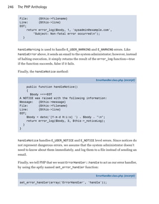 246   The PHP Anthology


       File:      {$this->filename}

       Line:      {$this->line}

       EOT;

           return error_log($body, 1, 'sysadmin@example.com',

               "Subject: Non-fatal error occurredn");

         }




      handleWarning is used to handle E_USER_WARNING and E_WARNING errors. Like
      handleError above, it sends an email to the system administrator; however, instead
      of halting execution, it simply returns the result of the error_log function—true
      if the function succeeds, false if it fails.

      Finally, the handleNotice method:

                                                            ErrorHandler.class.php (excerpt)

           public function handleNotice()
           {
             $body =<<<EOT
       A NOTICE was raised with the following information:
       Message:   {$this->message}
       File:      {$this->filename}
       Line:      {$this->line}
       EOT;
           $body = date('[Y-m-d H:i:s] ') . $body . "n";
           return error_log($body, 3, $this->_noticeLog);
         }
       }



      handleNotice handles E_USER_NOTICE and E_NOTICE level errors. Since notices do
      not represent dangerous errors, we assume that the system administrator doesn’t
      need to know about them immediately, and log them to a file instead of sending an
      email.

      Finally, we tell PHP that we want ErrorHandler::handle to act as our error handler,
      by using the aptly named set_error_handler function:

                                                            ErrorHandler.class.php (excerpt)

       set_error_handler(array('ErrorHandler', 'handle'));
 