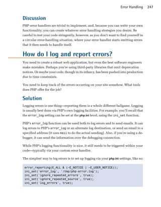 Error Handling      247


Discussion
PHP error handlers are trivial to implement, and, because you can write your own
functionality, you can create whatever error handling strategies you desire. Be
careful to test your code stringently, however, as you don’t want to find yourself in
a circular error-handling situation, where your error handler starts emitting errors
that it then needs to handle itself.


How do I log and report errors?
You need to create a robust web application, but even the best software engineers
make mistakes. Perhaps you’re using third-party libraries that omit deprecation
notices. Or maybe your code, though in its infancy, has been pushed into production
due to time constraints.

You need to keep track of the errors occurring on your site somehow. What tools
does PHP offer for the job?

Solution
Logging errors is one thing—reporting them is a whole different ballgame. Logging
is usually best done via PHP’s own logging facilities. For example, you’ll recall that
the error_log setting can be set at the php.ini level, using the ini_set function.

PHP’s error_log function can be used both to log errors and to send emails. It can
log errors to PHP’s error_log or an alternate log destination, or send an email to a
specified address (it uses mail to do the actual sending). Also, if you’re using a de­
bugger, it can send the information over the debugging connection.

While PHP’s logging functionality is nice, it still needs to be triggered within your
code—typically via your custom error handler.

The simplest way to log errors is to set up logging via your php.ini settings, like so:

 error_reporting(E_ALL & (~E_NOTICE | ~E_USER_NOTICE));

 ini_set('error_log', '/tmp/php-error.log');

 ini_set('ignore_repeated_errors', true);

 ini_set('ignore_repeated_source', true); 

 ini_set('log_errors', true); 

 