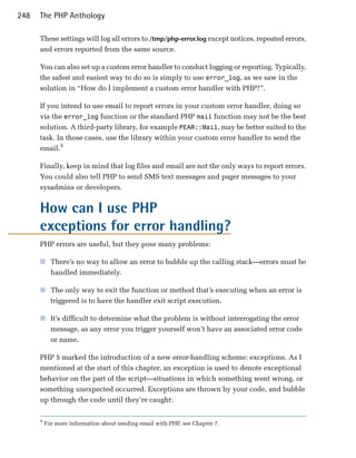 248   The PHP Anthology

      These settings will log all errors to /tmp/php-error.log except notices, repeated errors,
      and errors reported from the same source.

      You can also set up a custom error handler to conduct logging or reporting. Typically,
      the safest and easiest way to do so is simply to use error_log, as we saw in the
      solution in “How do I implement a custom error handler with PHP?”.

      If you intend to use email to report errors in your custom error handler, doing so
      via the error_log function or the standard PHP mail function may not be the best
      solution. A third-party library, for example PEAR::Mail, may be better suited to the
      task. In those cases, use the library within your custom error handler to send the
      email.4

      Finally, keep in mind that log files and email are not the only ways to report errors.
      You could also tell PHP to send SMS text messages and pager messages to your
      sysadmins or developers.


      How can I use PHP

      exceptions for error handling?

      PHP errors are useful, but they pose many problems:

      ■	 There’s no way to allow an error to bubble up the calling stack—errors must be
         handled immediately.

      ■	 The only way to exit the function or method that’s executing when an error is
         triggered is to have the handler exit script execution.

      ■	 It’s difficult to determine what the problem is without interrogating the error
         message, as any error you trigger yourself won’t have an associated error code
         or name.

      PHP 5 marked the introduction of a new error-handling scheme: exceptions. As I
      mentioned at the start of this chapter, an exception is used to denote exceptional
      behavior on the part of the script—situations in which something went wrong, or
      something unexpected occurred. Exceptions are thrown by your code, and bubble
      up through the code until they’re caught:

      4
          For more information about sending email with PHP, see Chapter 7.
 