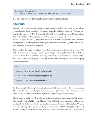 Error Handling     249


 throw new Exception(

     "There's something rotten in the state of this code"); 



So, how can we use PHP exceptions to perform error handling?

Solution
Unlike PHP errors, exceptions can always be caught within your code, which allows
you to handle them gracefully when you have the facilities to do so. When an ex­
ception is thrown, PHP will immediately look for a matching catch block and run
the code within it. Thus, it’s important to wrap your code within a try {…}
catch(Exception $e) {…} block at the point at which you wish to catch potential
exceptions. If an exception is not caught, PHP will generate a E_FATAL error with
the message “Uncaught Exception.”

Now, within the catch block, you can deal with the exception in the way you feel
is best. For example, imagine you’re generating a web page that includes data from
a web service. You may throw an exception when the web service is unavailable,
but catch it later and display a “Service unavailable” message within the web page
you’re generating:

 try

 {

   $data = $this->getDataFromService(); 

 }

 catch (ServiceUnavailableException $e)

 {

   $data = 'Service unavailable'; 

 } 



In this example, the script doesn’t exit completely as a result of the error. Instead,
the script finishes executing and the web page is generated successfully, so you’re
able to deal with the error at the right time and take appropriate action.

If this sounds good, you’ll be pleased to hear that it gets even better—PHP 5 saw
the introduction of object type hinting. This facility forces parameters of functions
and methods to be objects of a particular class, or subclasses of that class. You can
use type hinting when you’re catching exceptions in a catch (Exception $e) {…}
block—multiple catch blocks can be used to catch different classes of exceptions:
 