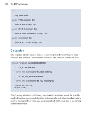 250   The PHP Anthology


       try

       { 

         ⋮ try some code…
       }

       catch (PDOException $e)

       { 

         ⋮ handle PDO exceptions…
       }

       catch (Zend_Exception $e)

       { 

         ⋮ handle Zend Framework exceptions…
       }

       catch (Exception $e)

       { 

         ⋮ handle all other exceptions…
       } 



      Discussion
      One common mistake novices make is to use exceptions for every type of error
      situation. For instance, I’ve often seen constructs like this used to validate data:

       public function isValidData($data) 

       {

         if (!is_array($data))

         { 

           throw new Exception('Invalid data');

         } 

         if (!array_key_exists($data))

         {

           throw new Exception('Id key missing');

         } 

         ⋮ finish validating…
         return true;

       } 



      What’s wrong with this code? Simply this: invalid data is just one of the possible
      results; it’s not an exceptional situation. In the case above, it’s best simply to return
      an error message or true. Then, you can always check for Boolean true or is_string
      on the return value:
 