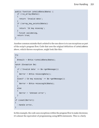 Error Handling     251


 public function isValidData($data) {

   if (!is_array($data))

   {

     return 'Invalid data'; 

   }

   if (!array_key_exists($data))

   {

     return 'Id key missing';

   } 

   ⋮ finish validating…
   return true;

 } 



Another common mistake that’s related to the one above is to use exceptions as part
of the script’s program flow. Code that uses the original definition of isValidData
above, which throws exceptions, might look like this:

 try

 {

   $result = $this->isValidData($data); 

 }

 catch (Exception $e)

 {

   if ('Invalid data' == $e->getMessage())

   { 

      $error = $this->missingData(); 

   }

   elseif ('Id key missing' == $e->getMessage())

   {

      $error = $this->missingId($data); 

   }

   else

   {

      $error = 'Unknown error'; 

   }

 } 

 if (isset($error))

 { 

    ⋮ handle error…
 } 



In this example, the code uses exceptions within the program flow to make decisions;
it’s almost the equivalent of programming using GOTO statements. This is a fairly
 