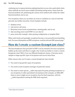 252   The PHP Anthology

      confusing way to express decision-making branches in your code, particularly when
      other methods are much more suitable (including testing return values from the
      function/method call, performing the various error method calls within the called
      function/method, and so on).

      Use exceptions when you can detect an event or condition in a unit of code that
      prevents any further execution. Good examples include:

      ■	 database errors
      ■	 web service call errors
      ■	 filesystem errors (such as permissions, missing paths, and so on)
      ■	 data encoding errors (until PHP 6 is out, that is)
      ■	 parse errors (for example, when parsing configuration or template files)

      When used wisely and sparingly, exceptions become a very powerful error-handling
      tool. For more information on PHP exceptions, read the relevant PHP manual page.5


      How do I create a custom Exception class?
      The base Exception class provided in PHP 5 can be extended, but since exceptions
      bubble up the stack until they’re caught, why would you bother to create a custom
      Exception class? Well, if you use different Exception classes, it becomes much
      simpler to target specific types of exceptions and recover from them.

      Other reasons why you’d create a custom Exception class include:

      ■	 You want to log specific types of exceptions.

      ■	 You need to mail exception messages of particular classes.

      ■	 You want to create special __toString output for pretty printing exceptions, or
         use exceptions in other specialized circumstances (for example, an XML-RPC
         client or server might use an exception class for fault responses, with the
         __toString method creating the XML fault response).




      5
          http://php.net/exceptions/
 