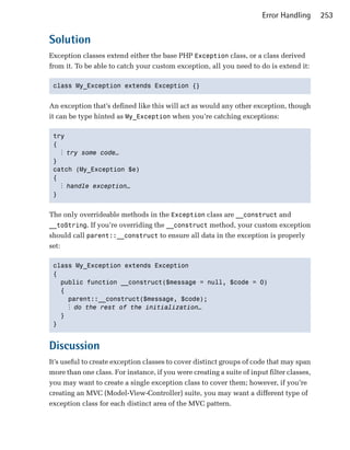 Error Handling      253


Solution
Exception classes extend either the base PHP Exception class, or a class derived
from it. To be able to catch your custom exception, all you need to do is extend it:

 class My_Exception extends Exception {} 



An exception that’s defined like this will act as would any other exception, though
it can be type hinted as My_Exception when you’re catching exceptions:

 try

 { 

   ⋮ try some code…
 }

 catch (My_Exception $e)

 {

   ⋮ handle exception…
 } 



The only overrideable methods in the Exception class are __construct and
__toString. If you’re overriding the __construct method, your custom exception
should call parent::__construct to ensure all data in the exception is properly
set:

 class My_Exception extends Exception 

 {

   public function __construct($message = null, $code = 0) 

   {

     parent::__construct($message, $code);

      ⋮ do the rest of the initialization…
   }

 }



Discussion
It’s useful to create exception classes to cover distinct groups of code that may span
more than one class. For instance, if you were creating a suite of input filter classes,
you may want to create a single exception class to cover them; however, if you’re
creating an MVC (Model-View-Controller) suite, you may want a different type of
exception class for each distinct area of the MVC pattern.
 