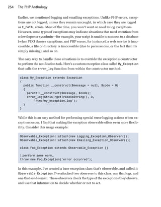 254   The PHP Anthology

      Earlier, we mentioned logging and emailing exceptions. Unlike PHP errors, excep­
      tions are not logged, unless they remain uncaught, in which case they are logged
      as E_FATAL errors. Most of the time, you won’t want or need to log exceptions.
      However, some types of exceptions may indicate situations that need attention from
      a developer or sysadmin—for example, your script is unable to connect to a database
      (when PDO throws exceptions, not PHP errors, for instance), a web service is inac­
      cessible, a file or directory is inaccessible (due to permissions, or the fact that it’s
      simply missing), and so on.

      The easy way to handle these situations is to override the exception’s constructor
      to perform the notification task. Here’s a custom exception class called My_Exception
      that calls the error_log function from within the constructor method:

       class My_Exception extends Exception

       {

         public function __construct($message = null, $code = 0)

         {

           parent::__construct($message, $code);

           error_log($this->getTraceAsString(), 3,

               '/tmp/my_exception.log'); 

         }

       } 



      While this is an easy method for performing special error-logging actions when ex­
      ceptions occur, I find that making the exception observable offers even more flexib­
      ility. Consider this usage example:

       Observable_Exception::attach(new Logging_Exception_Observer());

       Observable_Exception::attach(new Emailing_Exception_Observer());


       class Foo_Exception extends Observable_Exception {}


       ⋮ perform some work…
       throw new Foo_Exception('error occurred');



      In this example, I’ve created a base exception class that’s observable, and called it
      Observable_Exception. I’ve attached two observers to this class: one that logs, and
      one that sends email. These observers check the type of the exceptions they observe,
      and use that information to decide whether or not to act.
 
