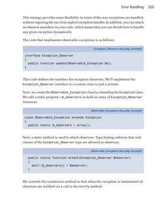 Error Handling      255

This strategy provides some flexibility in terms of the way exceptions are handled,
without requiring the use of an explicit exception handler. In addition, you can attach
an observer anywhere in your code, which means that you can decide how to handle
any given exception dynamically.

The code that implements observable exceptions is as follows:

                                                   Exception_Observer.class.php (excerpt)

 interface Exception_Observer
 {
   public function update(Observable_Exception $e);
 }



This code defines the interface for exception observers. We’ll implement the
Exception_Observer interface in a custom class in just a minute.

Next, we create the Observable_Exception class by extending the Exception class.
We add a static property—$_observers—to hold an array of Exception_Observer
instances:

                                                 Observable_Exception.class.php (excerpt)

 class Observable_Exception extends Exception
 {
   public static $_observers = array();



Next, a static method is used to attach observers. Type hinting enforces that only
classes of the Exception_Observer type are allowed as observers:

                                                 Observable_Exception.class.php (excerpt)

   public static function attach(Exception_Observer $observer)
   {
     self::$_observers[] = $observer;
   }



We override the constructor method so that when the exception is instantiated all
observers are notified via a call to the notify method:
 
