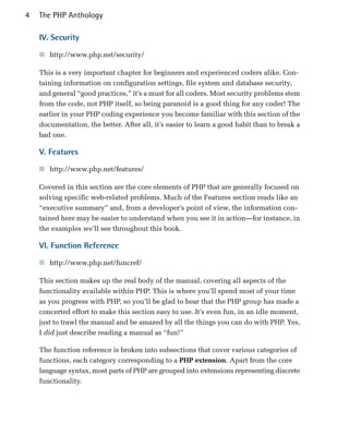 4   The PHP Anthology

    IV. Security

    ■ http://www.php.net/security/

    This is a very important chapter for beginners and experienced coders alike. Con­
    taining information on configuration settings, file system and database security,
    and general “good practices,” it’s a must for all coders. Most security problems stem
    from the code, not PHP itself, so being paranoid is a good thing for any coder! The
    earlier in your PHP coding experience you become familiar with this section of the
    documentation, the better. After all, it’s easier to learn a good habit than to break a
    bad one.

    V. Features

    ■ http://www.php.net/features/

    Covered in this section are the core elements of PHP that are generally focused on
    solving specific web-related problems. Much of the Features section reads like an
    “executive summary” and, from a developer’s point of view, the information con­
    tained here may be easier to understand when you see it in action—for instance, in
    the examples we’ll see throughout this book.

    VI. Function Reference

    ■ http://www.php.net/funcref/

    This section makes up the real body of the manual, covering all aspects of the
    functionality available within PHP. This is where you’ll spend most of your time
    as you progress with PHP, so you’ll be glad to hear that the PHP group has made a
    concerted effort to make this section easy to use. It’s even fun, in an idle moment,
    just to trawl the manual and be amazed by all the things you can do with PHP. Yes,
    I did just describe reading a manual as “fun!”

    The function reference is broken into subsections that cover various categories of
    functions, each category corresponding to a PHP extension. Apart from the core
    language syntax, most parts of PHP are grouped into extensions representing discrete
    functionality.
 