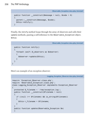 256   The PHP Anthology

                                                    Observable_Exception.class.php (excerpt)

           public function __construct($message = null, $code = 0)
           {
             parent::__construct($message, $code);
             $this->notify();
           }



      Finally, the notify method loops through the array of observers and calls their
      update methods, passing a self-reference to the Observable_Exception object,
      $this:

                                                    Observable_Exception.class.php (excerpt)

           public function notify()
           {
             foreach (self::$_observers as $observer)
             {
               $observer->update($this);
             }
           }
       }



      Here’s an example of an exception observer:

                                              Logging_Exception_Observer.class.php (excerpt)

       require 'Exception_Observer.class.php';
       require 'Observable_Exception.class.php';
       class Logging_Exception_Observer implements Exception_Observer
       {
         protected $_filename = '/tmp/exception.log';
         public function __construct($filename = null)
         {
           if ((null !== $filename) && is_string($filename))
           {
             $this->_filename = $filename;
           }
         }
         public function update(Observable_Exception $e)
         {
 