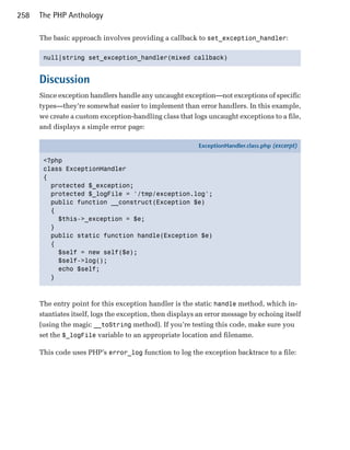 258   The PHP Anthology

      The basic approach involves providing a callback to set_exception_handler:

       null|string set_exception_handler(mixed callback)



      Discussion
      Since exception handlers handle any uncaught exception—not exceptions of specific
      types—they’re somewhat easier to implement than error handlers. In this example,
      we create a custom exception-handling class that logs uncaught exceptions to a file,
      and displays a simple error page:

                                                           ExceptionHandler.class.php (excerpt)

       <?php
       class ExceptionHandler
       {
         protected $_exception;
         protected $_logFile = '/tmp/exception.log';
         public function __construct(Exception $e)
         {
           $this->_exception = $e;
         }
         public static function handle(Exception $e)
         {
           $self = new self($e);
           $self->log();
           echo $self;
         }



      The entry point for this exception handler is the static handle method, which in­
      stantiates itself, logs the exception, then displays an error message by echoing itself
      (using the magic __toString method). If you’re testing this code, make sure you
      set the $_logFile variable to an appropriate location and filename.

      This code uses PHP’s error_log function to log the exception backtrace to a file:
 