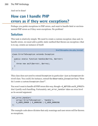 260   The PHP Anthology

      And we’re done!


      How can I handle PHP

      errors as if they were exceptions?

      Perhaps you prefer exceptions to PHP errors, and want to handle fatal or environ­
      mental PHP errors as if they were exceptions. No problem!

      Solution
      This task is relatively simple. We need to create a custom exception class and, to
      handle errors, we must add a public static method that throws an exception—that
      is to say, creates an instance of itself:

                                                        ErrorToException.class.php (excerpt)

       class ErrorToException extends Exception
       {
         public static function handle($errno, $errstr)
         {
           throw new self($errstr, $errno);
         }
       }



      This class does not need to extend Exception in particular—just an Exception-de­
      rived class. You could, for instance, extend the Observable_Exception from “How
      do I create a custom Exception class?”.

      You won’t want to handle all PHP errors this way, though—E_NOTICEs and E_STRICTs
      don’t justify such handling. Fortunately, set_error_handler takes an error level
      as its second argument:

       set_error_handler(

           array('ErrorToException', 'handle'), 

           E_USER_ERROR | E_WARNING | E_USER_WARNING

       ); 



      The example code above dictates that only warnings and user errors will be thrown
      as exceptions.
 