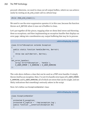 262   The PHP Anthology

      proceed; otherwise, we need to clean out all output buffers, which we can achieve
      easily by nesting an ob_end_clean call in a while loop:

       while (@ob_end_clean()); 



      We need to use the error suppression operator, @, in this case, because the function
      throws an E_NOTICE when it runs out of buffers to clean.

      Let’s put together all the pieces, trapping what we deem fatal errors and throwing
      them as exceptions, and then implementing an exception handler that displays an
      error page, taking into consideration any output buffering that may be in process:

                                                                safeErrorDisplay.php (excerpt)

       class ErrorToException extends Exception
       {
         public static function handle($errno, $errstr)
         {
           throw new self($errstr, $errno);
         }
       }
       set_error_handler(
           array('ErrorToException', 'handle'),
           E_USER_ERROR | E_WARNING | E_USER_WARNING
       );



      The code above defines a class that can be used as a PHP error handler. It simply
      throws itself as an exception. Here, I’ve set it to handle error types of E_USER_ERROR,
      E_WARNING, and E_USER_WARNING, all of which are errors that can be caught, and are
      likely indications that something’s seriously askew in the script.

      Next, let’s define our ExceptionHandler class:

                                                                safeErrorDisplay.php (excerpt)

       class ExceptionHandler
       {
         protected $_exception;
         protected $_logFile = '/tmp/exception.log';
         public function __construct(Exception $e)
         {
 
